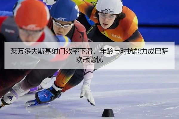 莱万多夫斯基射门效率下滑，年龄与对抗能力成巴萨欧冠隐忧