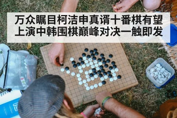 万众瞩目柯洁申真谞十番棋有望上演中韩围棋巅峰对决一触即发